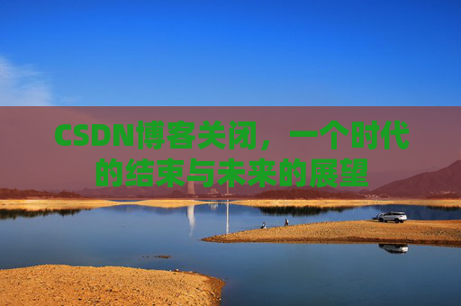 CSDN博客关闭，一个时代的结束与未来的展望